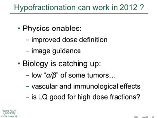 Hypofractionation can work in 2012 ?
•  Physics enables:
-  improved dose definition
-  image guidance

•  Biology is catching up:
-  low “!/"” of some tumors…
-  vascular and immunological effects
-  is LQ good for high dose fractions?
MCJ

Aug 12

45

 