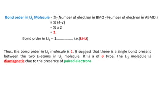 Bond order in Li2 Molecule = ½ (Number of electron in BMO - Number of electron in ABMO )
= ½ (4-2)
= ½ x 2
= 1
Bond order in Li2 = 1……………… i.e.(Li-Li)
Thus, the bond order in Li2 molecule is 1. It suggest that there is a single bond present
between the two Li-atoms in Li2 molecule. It is a of σ type. The Li2 molecule is
diamagnetic due to the presence of paired electrons.
 