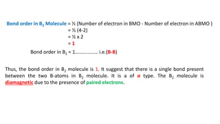 Bond order in B2 Molecule = ½ (Number of electron in BMO - Number of electron in ABMO )
= ½ (4-2)
= ½ x 2
= 1
Bond order in B2 = 1……………… i.e.(B-B)
Thus, the bond order in B2 molecule is 1. It suggest that there is a single bond present
between the two B-atoms in B2 molecule. It is a of σ type. The B2 molecule is
diamagnetic due to the presence of paired electrons.
 