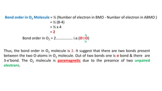 Bond order in O2 Molecule = ½ (Number of electron in BMO - Number of electron in ABMO )
= ½ (8-4)
= ½ x 4
= 2
Bond order in O2 = 2……………… i.e.(O O)
Thus, the bond order in O2 molecule is 2. It suggest that there are two bonds present
between the two O-atoms in O2 molecule. Out of two bonds one is σ bond & there are
3-e-bond. The O2 molecule is paramagnetic due to the presence of two unpaired
electrons.
…
…
½
½
 