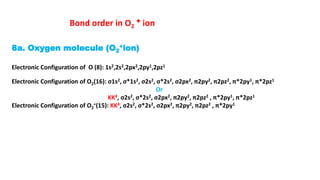 8a. Oxygen molecule (O2
+ion)
Electronic Configuration of O (8): 1s2,2s2,2px2,2py1,2pz1
Electronic Configuration of O2(16): σ1s2, σ*1s2, σ2s2, σ*2s2, σ2px2, π2py2, π2pz2, π*2py1, π*2pz1
Or
KK4, σ2s2, σ*2s2, σ2px2, π2py2, π2pz2 , π*2py1, π*2pz1
Electronic Configuration of O2
+(15): KK4, σ2s2, σ*2s2, σ2px2, π2py2, π2pz2 , π*2py1
Bond order in O2
+ ion
 