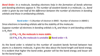 Bond Order: In a molecule, bonding electrons help in the formation of bonds whereas
anti-bonding electrons oppose it. The number of covalent bonds in a molecule, i.e., bond
order is given by one half of the difference between the number of electrons in bonding
orbitals and those in antibonding orbitals.
Bond order = ½ (Number of electron in BMO - Number of electron in ABMO )
Since electrons in bonding orbitals add to the stability of the molecule:
Suppose number of electrons in bonding orbitals is Nb and those in anti-bonding orbitals
is Na then
(i) If Nb > Na the molecule is more stable.
(ii) If Nb ≤ Na the molecule is unstable or Bond order = 0.
As the bond order is related to the number of covalent bonds formed between two
atoms in a diatomic molecule, it gives the idea about the bond length and bond energy.
It is evident that higher the bond order, greater will be the bond energy and lesser will
be the bond length.
 