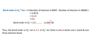 Bond order in O2
+ ion = ½ (Number of electron in BMO - Number of electron in ABMO )
= ½ (8-3)
= ½ x 5
= 2.5
Bond order in O2
+ = 2.5………… i.e.(O= O)
Thus, the bond order in O2
+ ion is 2.5. In O2
+ ion there is one σ bond, one bond & one
three electron bond.
…
π
½
σ
π
 