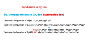 8b. Oxygen molecule (O2
- ion Superoxide ion)
Electronic Configuration of O (8): 1s2,2s2,2px2,2py1,2pz1
Electronic Configuration of O2(16): σ1s2, σ*1s2, σ2s2, σ*2s2, σ2px2, π2py2, π2pz2, π*2py1, π*2pz1
Or
KK4, σ2s2, σ*2s2, σ2px2, π2py2, π2pz2 , π*2py2, π*2pz1
Electronic Configuration of O2
-(17): KK4, σ2s2, σ*2s2, σ2px2, π2py2, π2pz2 , π*2py2, π*2pz1
Bond order in O2
- ion
 