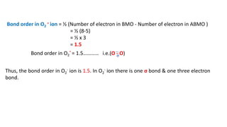 Bond order in O2
- ion = ½ (Number of electron in BMO - Number of electron in ABMO )
= ½ (8-5)
= ½ x 3
= 1.5
Bond order in O2
- = 1.5………… i.e.(O - O)
Thus, the bond order in O2
- ion is 1.5. In O2
- ion there is one σ bond & one three electron
bond.
…
σ
 