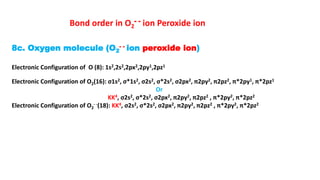 8c. Oxygen molecule (O2
- - ion peroxide ion)
Electronic Configuration of O (8): 1s2,2s2,2px2,2py1,2pz1
Electronic Configuration of O2(16): σ1s2, σ*1s2, σ2s2, σ*2s2, σ2px2, π2py2, π2pz2, π*2py1, π*2pz1
Or
KK4, σ2s2, σ*2s2, σ2px2, π2py2, π2pz2 , π*2py2, π*2pz2
Electronic Configuration of O2
- -(18): KK4, σ2s2, σ*2s2, σ2px2, π2py2, π2pz2 , π*2py2, π*2pz2
Bond order in O2
- - ion Peroxide ion
 