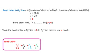 Bond order in O2
- ion = ½ (Number of electron in BMO - Number of electron in ABMO )
= ½ (8-6)
= ½ x 2
= 1
Bond order in O2
- - = 1………… i.e.(O - O)
Thus, the bond order in O2
- - ion is 1. In O2
- - ion there is one σ bond.
σ
Bond Order
O2
+ > O2 > O2
- > O2
- -
2.5 2 1.5 1
 