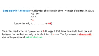 Bond order in F2 Molecule = ½ (Number of electron in BMO - Number of electron in ABMO )
= ½ (8-6)
= ½ x 2
= 1
Bond order in F2 = 1……………… i.e.(F-F)
Thus, the bond order in F2 molecule is 1. It suggest that there is a single bond present
between the two F-atoms in F2 molecule. It is a of σ type. The F2 molecule is diamagnetic
due to the presence of paired electrons.
 