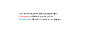 For a molecule, there are two possibilities:
Diamagnetic: All electrons are paired.
Paramagnetic: Unpaired electrons are present.
 