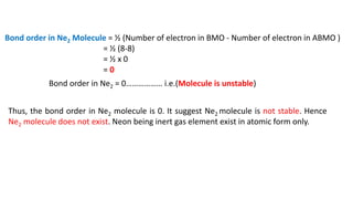 Bond order in Ne2 Molecule = ½ (Number of electron in BMO - Number of electron in ABMO )
= ½ (8-8)
= ½ x 0
= 0
Bond order in Ne2 = 0……………… i.e.(Molecule is unstable)
Thus, the bond order in Ne2 molecule is 0. It suggest Ne2 molecule is not stable. Hence
Ne2 molecule does not exist. Neon being inert gas element exist in atomic form only.
 