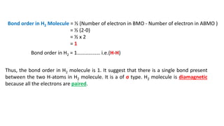 Bond order in H2 Molecule = ½ (Number of electron in BMO - Number of electron in ABMO )
= ½ (2-0)
= ½ x 2
= 1
Bond order in H2 = 1……………… i.e.(H-H)
Thus, the bond order in H2 molecule is 1. It suggest that there is a single bond present
between the two H-atoms in H2 molecule. It is a of σ type. H2 molecule is diamagnetic
because all the electrons are paired.
 