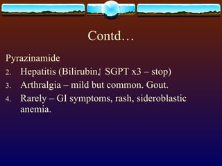 Contd… Pyrazinamide Hepatitis (Bilirubin,  SGPT x3 – stop) Arthralgia – mild but common. Gout. Rarely – GI symptoms, rash, sideroblastic anemia. 