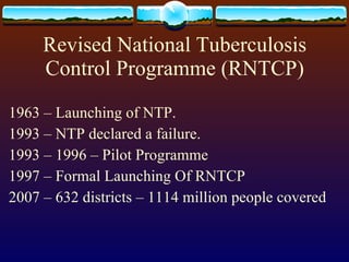 Revised National Tuberculosis Control Programme (RNTCP) 1963 – Launching of NTP. 1993 – NTP declared a failure. 1993 – 1996 – Pilot Programme 1997 – Formal Launching Of RNTCP 2007 – 632 districts – 1114 million people covered 