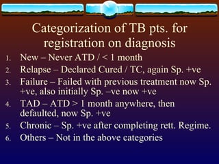 Categorization of TB pts. for registration on diagnosis New – Never ATD / < 1 month Relapse – Declared Cured / TC, again Sp. +ve Failure – Failed with previous treatment now Sp. +ve, also initially Sp. –ve now +ve TAD – ATD > 1 month anywhere, then defaulted, now Sp. +ve  Chronic – Sp. +ve after completing rett. Regime. Others – Not in the above categories 