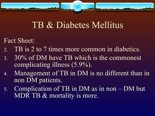 TB & Diabetes Mellitus Fact Sheet: TB is 2 to 7 times more common in diabetics. 30% of DM have TB which is the commonest complicating illness (5.9%). Management of TB in DM is no different than in non DM patients. Complication of TB in DM as in non – DM but MDR TB & mortality is more. 