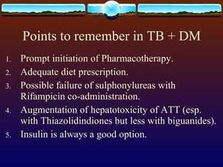 Points to remember in TB + DM Prompt initiation of Pharmacotherapy. Adequate diet prescription. Possible failure of sulphonylureas with Rifampicin co-administration. Augmentation of hepatotoxicity of ATT (esp. with Thiazolidindiones but less with biguanides). Insulin is always a good option. 