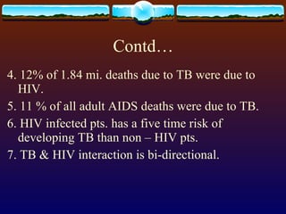 Contd… 4. 12% of 1.84 mi. deaths due to TB were due to HIV. 5. 11 % of all adult AIDS deaths were due to TB. 6. HIV infected pts. has a five time risk of developing TB than non – HIV pts. 7. TB & HIV interaction is bi-directional. 