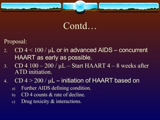 Contd… Proposal: CD 4 < 100 / µ L or in advanced AIDS – concurrent HAART as early as possible. CD 4 100 – 200 / µL – Start HAART 4 – 8 weeks after ATD initiation. CD 4 > 200 / µ L – initiation of HAART based on Further AIDS defining condition. CD 4 counts & rate of decline. Drug toxicity & interactions. 