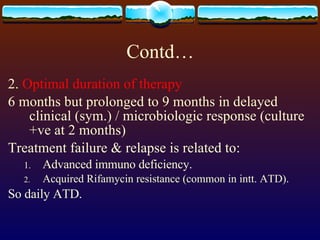 Contd… 2.  Optimal duration of therapy 6 months but prolonged to 9 months in delayed clinical (sym.) / microbiologic response (culture +ve at 2 months) Treatment failure & relapse is related to: Advanced immuno deficiency. Acquired Rifamycin resistance (common in intt. ATD). So daily ATD. 