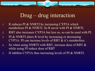 Drug – drug interaction R reduces PI & NNRTI by increasing CYP3A which metabolises PI & NNRTI. So R never with PI & NNRTI. RBT also increases CYP3A but less so, so can be used with PI. PI & NNRTI alters R level by increasing or decreasing CYP3A. PI can increase levels of RBT & it’s metabolites. So when using NNRTI with RBT, increase dose of RBT & while using PI reduce dose of RBT H inhibits CYP3A thus increasing levels of PI & NNRTI. 