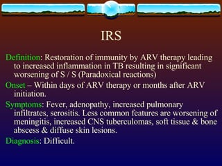IRS Definition : Restoration of immunity by ARV therapy leading to increased inflammation in TB resulting in significant worsening of S / S (Paradoxical reactions) Onset  – Within days of ARV therapy or months after ARV initiation. Symptoms : Fever, adenopathy, increased pulmonary infiltrates, serositis. Less common features are worsening of meningitis, increased CNS tuberculomas, soft tissue & bone abscess & diffuse skin lesions. Diagnosis : Difficult. 