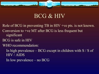 BCG & HIV Role of BCG in preventing TB in HIV +ve pts. is not known. Conversion to +ve MT after BCG is less frequent but significant BCG is safe in HIV WHO recommendation: In high prevalence – BCG except in children with S / S of HIV / AIDS In low prevalence – no BCG 