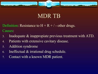 MDR TB Definition : Resistance to H + R + / - other drugs. Causes : Inadequate & inappropiate previous treatment with ATD. Patients with extensive cavitary disease. Addition syndrome Ineffectual & irrational drug schedule. Contact with a known MDR patient. 