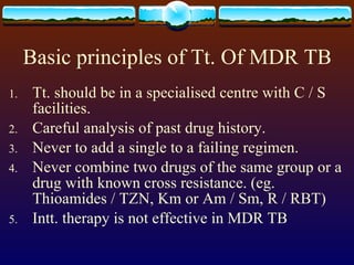 Basic principles of Tt. Of MDR TB Tt. should be in a specialised centre with C / S facilities. Careful analysis of past drug history. Never to add a single to a failing regimen. Never combine two drugs of the same group or a drug with known cross resistance. (eg. Thioamides / TZN, Km or Am / Sm, R / RBT) Intt. therapy is not effective in MDR TB 