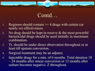 Contd… Regimen should contain >= 4 drugs with certain (or nearly so) effectiveness. No drug should be kept in reserve & the most powerful bactericidal drugs should be used initially in maximum combination. Tt. should be under direct observation throughout or at least till sputum conversion. Surgical treatment may be an adjunct. Injectable drugs for a min. of 6 months. Total duration 18 – 24 months after smear conversion or 12 months after culture becomes negative. Z throughout. 