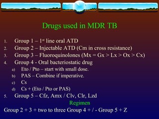 Drugs used in MDR TB Group 1 – 1 st  line oral ATD Group 2 – Injectable ATD (Cm in cross resistance) Group 3 – Fluoroquinolones (Mx = Gx > Lx > Ox > Cx) Group 4 - Oral bacteriostatic drug Eto / Pto – start with small dose. PAS – Combine if imperative. Cs Cs + (Eto / Pto or PAS) Group 5 – Cfz, Amx / Clv, Clr, Lzd Regimen Group 2 + 3 + two to three Group 4 + / - Group 5 + Z 