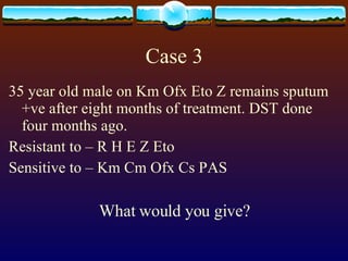 Case 3 35 year old male on Km Ofx Eto Z remains sputum +ve after eight months of treatment. DST done four months ago. Resistant to – R H E Z Eto Sensitive to – Km Cm Ofx Cs PAS What would you give? 