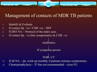 Management of contacts of MDR TB patients Identify & Evaluate If contact Sp. +ve / CXR +ve – DST If DST NA – Protocol of the index case. If contact Sp. –ve (but symptomatic) & CXR –ve  Antibiotics If symptoms persist FOB / CT If all NA – rpt. work-up monthly if patients remains symptomatic. Chemoprophylaxis – 2 nd  line not recommended – close FU. 