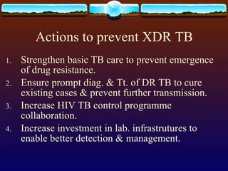 Actions to prevent XDR TB Strengthen basic TB care to prevent emergence of drug resistance. Ensure prompt diag. & Tt. of DR TB to cure existing cases & prevent further transmission. Increase HIV TB control programme collaboration. Increase investment in lab. infrastrutures to enable better detection & management. 