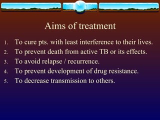 Aims of treatment To cure pts. with least interference to their lives. To prevent death from active TB or its effects. To avoid relapse / recurrence. To prevent development of drug resistance. To decrease transmission to others. 