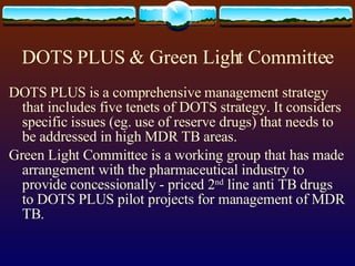 DOTS PLUS & Green Light Committee DOTS PLUS is a comprehensive management strategy that includes five tenets of DOTS strategy. It considers specific issues (eg. use of reserve drugs) that needs to be addressed in high MDR TB areas. Green Light Committee is a working group that has made arrangement with the pharmaceutical industry to provide concessionally - priced 2 nd  line anti TB drugs to DOTS PLUS pilot projects for management of MDR TB. 