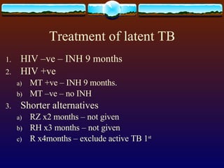 Treatment of latent TB HIV –ve – INH 9 months HIV +ve MT +ve – INH 9 months. MT –ve – no INH Shorter alternatives RZ x2 months – not given RH x3 months – not given R x4months – exclude active TB 1 st 