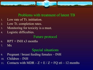 Problems with treatment of latent TB Low rate of Tt. inititation. Low Tt. completion rates. Monitoring for toxicity is a must. Logistic difficulties. Future protocol RPT + INH x3 months Mx Special situations Pregnant / breast feeding females – INH  Children – INH Contacts with MDR – Z + E / Z + FQ x6 – 12 months  