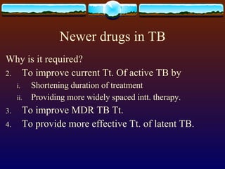Newer drugs in TB Why is it required? To improve current Tt. Of active TB by Shortening duration of treatment Providing more widely spaced intt. therapy. To improve MDR TB Tt. To provide more effective Tt. of latent TB. 