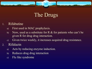 The Drugs Rifabutine First used in MAC prophylaxis. Now, used as a substitute for R & for patients who can’t be given R for drug drug interaction. Given twice weekly, it increases acquired drug resistance. Rifalazin Acts by reducing enzyme induction. Reduces drug drug interaction Flu like syndrome 