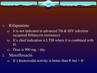 Rifapentine It is not indicated in advanced TB & HIV infection (acquired Rifamycin resistance) It’s chief indication is LTBI where it is combined with H. Dose is 900 mg. / day. Moxifloxacin It’s bactericidal activity is better than R but = H 