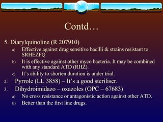 Contd… 5. Diarylquinoline (R 207910) Effective against drug sensitive bacilli & strains resistant to SRHEZFQ. It is effective against other myco bacteria. It may be combined with any standard ATD (RHZ). It’s ability to shorten duration is under trial. Pyrrole (LL 3858) – It’s a good steriliser. Dihydroimidazo – oxazoles (OPC – 67683) No cross resistance or antagonistic action against other ATD. Better than the first line drugs. 