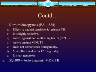 Contd… Nitroimidazopyrans (PA – 824) Effective against sensitive & resistant TB. It is highly selective. Active against non replicating bacilli (cf ‘H’). Active against MDR TB. Does not demonstrate mutagenicity. Min. effective dose is 12.5 mg. / day. It is not genotoxic. SQ 109 – Active against MDR TB 