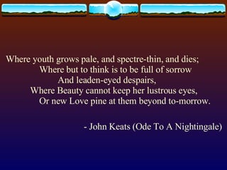 Where youth grows pale, and spectre-thin, and dies;          Where but to think is to be full of sorrow                  And leaden-eyed despairs,      Where Beauty cannot keep her lustrous eyes,          Or new Love pine at them beyond to-morrow. - John Keats (Ode To A Nightingale) 