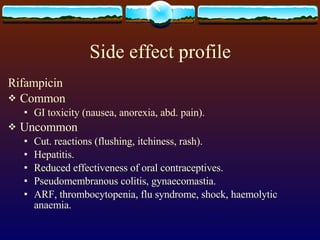 Side effect profile Rifampicin Common GI toxicity (nausea, anorexia, abd. pain). Uncommon Cut. reactions (flushing, itchiness, rash). Hepatitis. Reduced effectiveness of oral contraceptives. Pseudomembranous colitis, gynaecomastia. ARF, thrombocytopenia, flu syndrome, shock, haemolytic anaemia. 