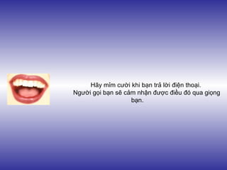 Hãy mỉm cười khi bạn trả lời điện thoại.
Người gọi bạn sẽ cảm nhận được điều đó qua giọng
bạn.
 