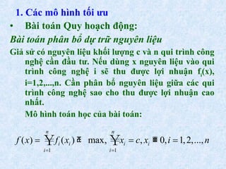 Bài toán Quy hoạch động: Bài toán phân bổ dự trữ nguyên liệu   Giả sử có nguyên liệu khối lượng c và n qui trình công nghệ cần đầu tư. Nếu dùng x nguyên liệu vào qui trình công nghệ i sẽ thu được lợi nhuận f i (x), i=1,2,...,n. Cần phân bổ nguyên liệu giữa các qui trình công nghệ sao cho thu được lợi nhuận cao nhất. Mô hình toán học của bài toán: 1. Các mô hình tối ưu 