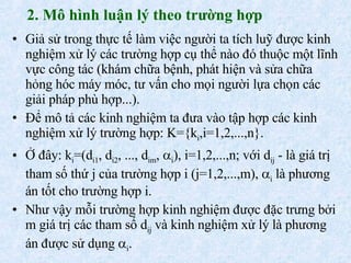 2. Mô hình luận lý theo trường hợp Giả sử trong thực tế làm việc người ta tích luỹ được kinh nghiệm xử lý các trường hợp cụ thể nào đó thuộc một lĩnh vực công tác (khám chữa bệnh, phát hiện và sửa chữa hỏng hóc máy móc, tư vấn cho mọi người lựa chọn các giải pháp phù hợp...). Để mô tả các kinh nghiệm ta đưa vào tập hợp các kinh nghiệm xử lý trường hợp: K={k i ,i=1,2,...,n}. Ở đây: k i =(d i1 , d i2 , ..., d im ,   i ), i=1,2,...,n; với d ij  - là giá trị tham số thứ j của trường hợp i (j=1,2,...,m),   i  là phương án tốt cho trường hợp i. Như vậy mỗi trường hợp kinh nghiệm được đặc trưng bởi m giá trị các tham số d ij  và kinh nghiệm xử lý là phương án được sử dụng   i . 