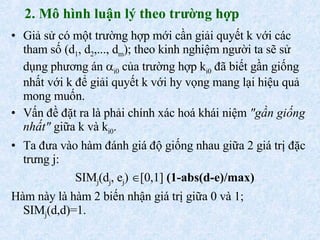 2. Mô hình luận lý theo trường hợp Giả sử có một trường hợp mới cần giải quyết k với các tham số (d 1 , d 2 ,..., d m ); theo kinh nghiệm người ta sẽ sử dụng phương án   i0  của trường hợp k i0  đã biết gần giống nhất với k để giải quyết k với hy vọng mang lại hiệu quả mong muốn. Vấn đề đặt ra là phải chính xác hoá khái niệm  "gần giống nhất"  giữa k và k i0 . Ta đưa vào hàm đánh giá độ giống nhau giữa 2 giá trị đặc trưng j: SIM j (d j , e j )   [0,1]  (1-abs(d-e)/max) Hàm này là hàm 2 biến nhận giá trị giữa 0 và 1; SIM j (d,d)=1. 