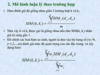 2. Mô hình luận lý theo trường hợp Hàm đánh giá độ giống nhau giữa 2 trường hợp k và k i : Như vậy k và k i  được gọi là giống nhau nếu như SIM(k, k i ) nhận giá trị càng gần 1. Để chính xác hoá hàm so sánh, người ta đưa vào bộ trọng số (w j >0, j=1,2,...,m) đánh giá mức độ quan trọng của các đặc trưng. và xây dựng hàm: 
