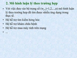 2. Mô hình luận lý theo trường hợp Với việc đưa vào bộ trọng số (w j , j=1,2,...,n) mô hình luận lý theo trường hợp đã tìm được nhiều ứng dụng trong thực tế. Hệ hỗ trợ tìm kiếm hỏng hóc Hệ hỗ trợ khám chữa bệnh Hệ hỗ trợ mua máy tính trên mạng ... 